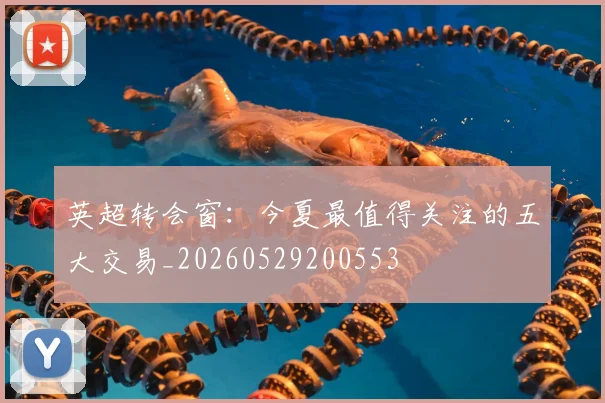 英超转会窗：今夏最值得关注的五大交易_20260529200553