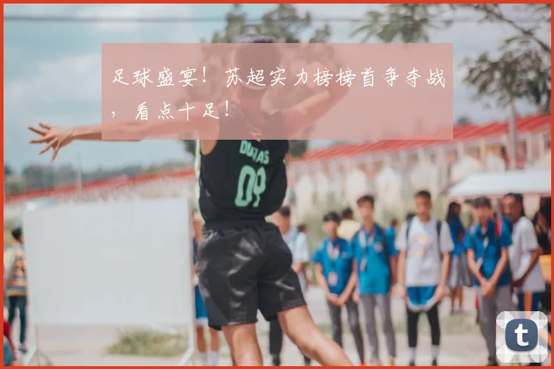 足球盛宴！苏超实力榜榜首争夺战，看点十足！
