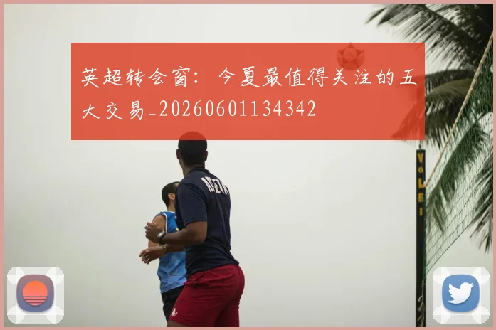 英超转会窗：今夏最值得关注的五大交易_20260601134342