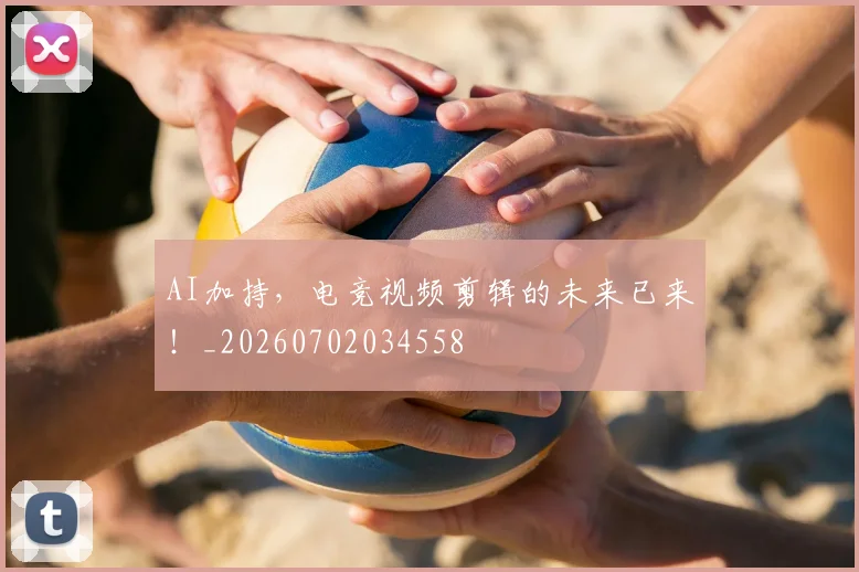 AI加持，电竞视频剪辑的未来已来！_20260702034558