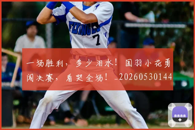 一场胜利，多少泪水！国羽小花勇闯决赛，看哭全场！_20260530144141