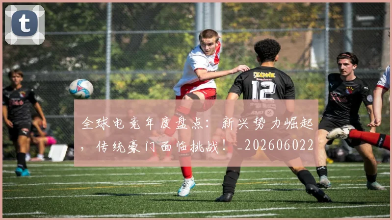 全球电竞年度盘点：新兴势力崛起，传统豪门面临挑战！_20260602212257