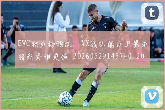 EWC积分榜预测：XX战队能否卫冕老将新秀谁更强_20260529145740_20260702043038