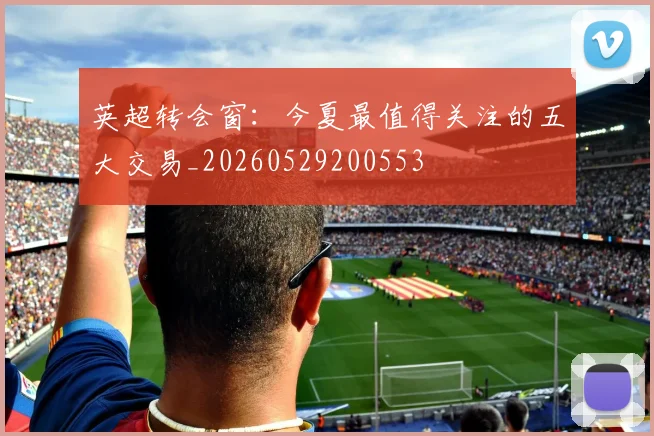 英超转会窗：今夏最值得关注的五大交易_20260529200553